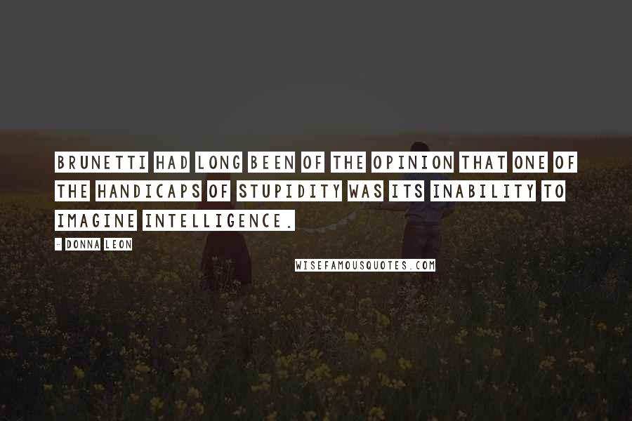 Donna Leon Quotes: Brunetti had long been of the opinion that one of the handicaps of stupidity was its inability to imagine intelligence.