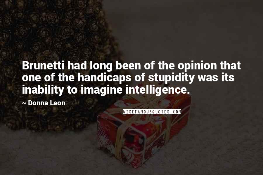 Donna Leon Quotes: Brunetti had long been of the opinion that one of the handicaps of stupidity was its inability to imagine intelligence.