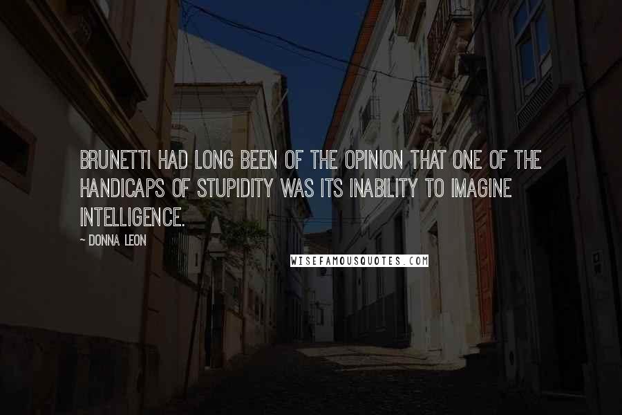 Donna Leon Quotes: Brunetti had long been of the opinion that one of the handicaps of stupidity was its inability to imagine intelligence.