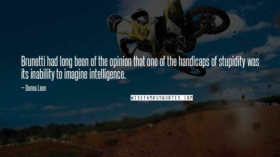 Donna Leon Quotes: Brunetti had long been of the opinion that one of the handicaps of stupidity was its inability to imagine intelligence.