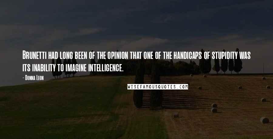 Donna Leon Quotes: Brunetti had long been of the opinion that one of the handicaps of stupidity was its inability to imagine intelligence.