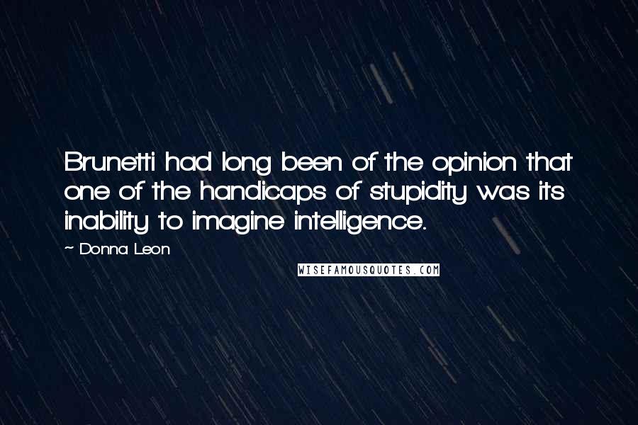 Donna Leon Quotes: Brunetti had long been of the opinion that one of the handicaps of stupidity was its inability to imagine intelligence.