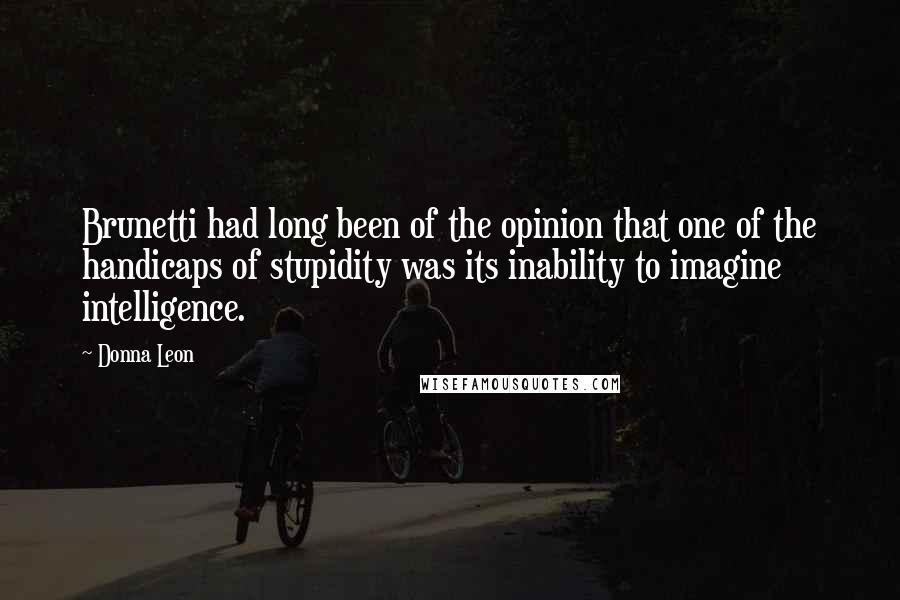 Donna Leon Quotes: Brunetti had long been of the opinion that one of the handicaps of stupidity was its inability to imagine intelligence.