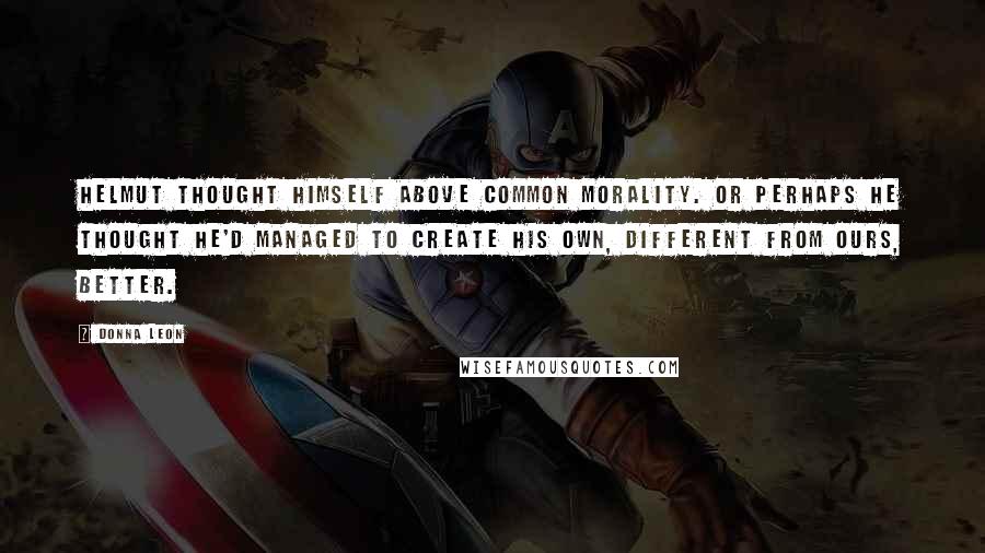 Donna Leon Quotes: Helmut thought himself above common morality. Or perhaps he thought he'd managed to create his own, different from ours, better.