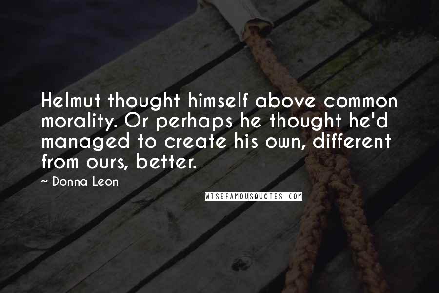 Donna Leon Quotes: Helmut thought himself above common morality. Or perhaps he thought he'd managed to create his own, different from ours, better.