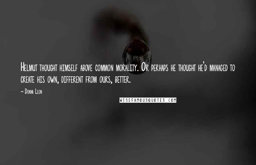 Donna Leon Quotes: Helmut thought himself above common morality. Or perhaps he thought he'd managed to create his own, different from ours, better.