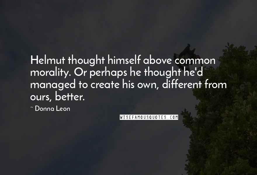 Donna Leon Quotes: Helmut thought himself above common morality. Or perhaps he thought he'd managed to create his own, different from ours, better.