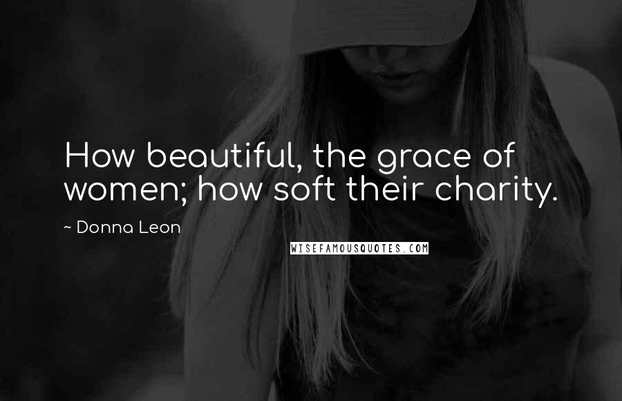 Donna Leon Quotes: How beautiful, the grace of women; how soft their charity.