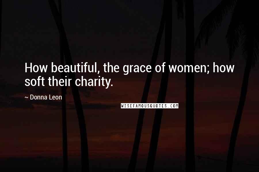 Donna Leon Quotes: How beautiful, the grace of women; how soft their charity.