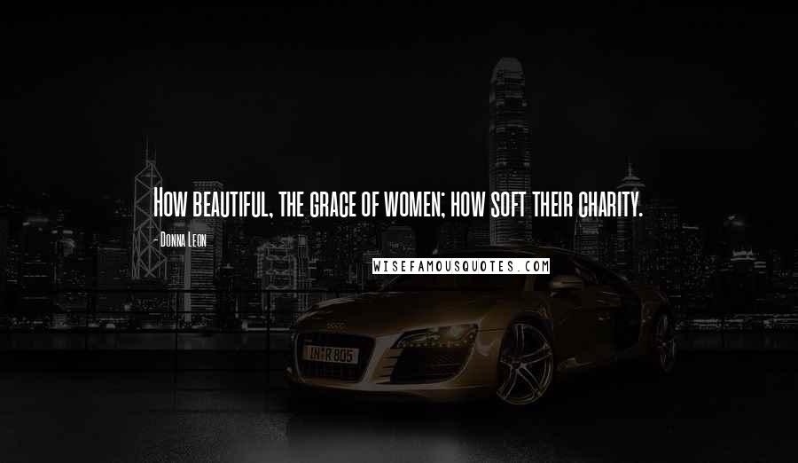 Donna Leon Quotes: How beautiful, the grace of women; how soft their charity.