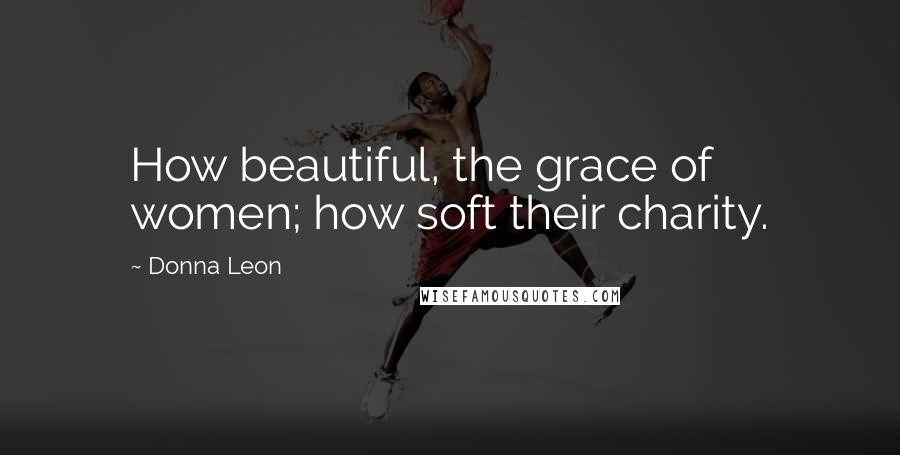 Donna Leon Quotes: How beautiful, the grace of women; how soft their charity.