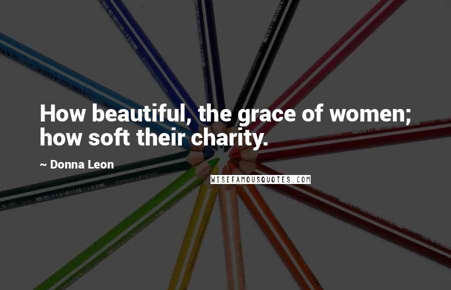 Donna Leon Quotes: How beautiful, the grace of women; how soft their charity.