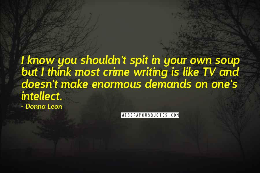 Donna Leon Quotes: I know you shouldn't spit in your own soup but I think most crime writing is like TV and doesn't make enormous demands on one's intellect.