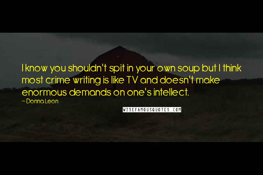 Donna Leon Quotes: I know you shouldn't spit in your own soup but I think most crime writing is like TV and doesn't make enormous demands on one's intellect.