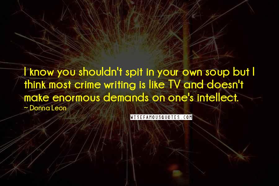 Donna Leon Quotes: I know you shouldn't spit in your own soup but I think most crime writing is like TV and doesn't make enormous demands on one's intellect.