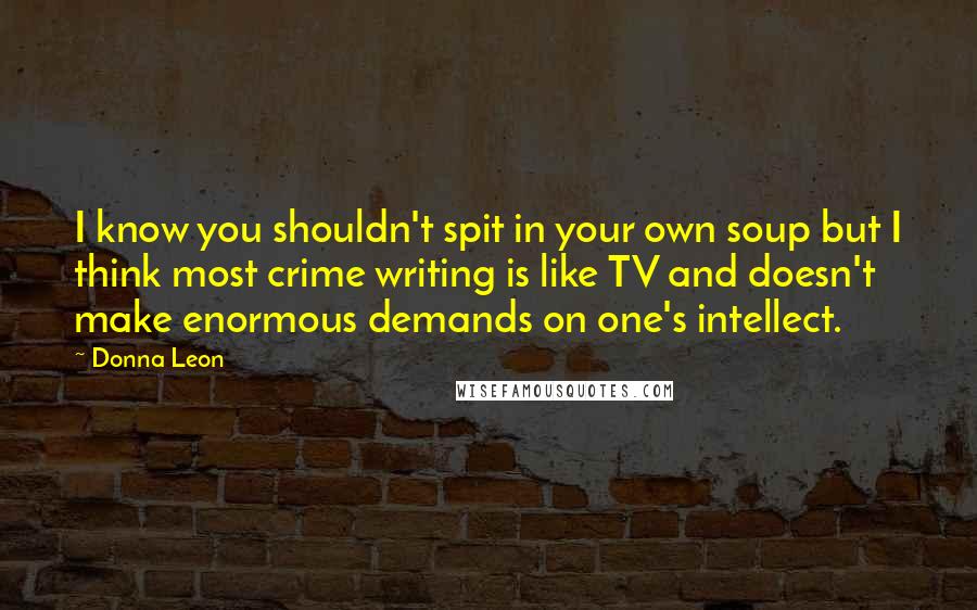 Donna Leon Quotes: I know you shouldn't spit in your own soup but I think most crime writing is like TV and doesn't make enormous demands on one's intellect.