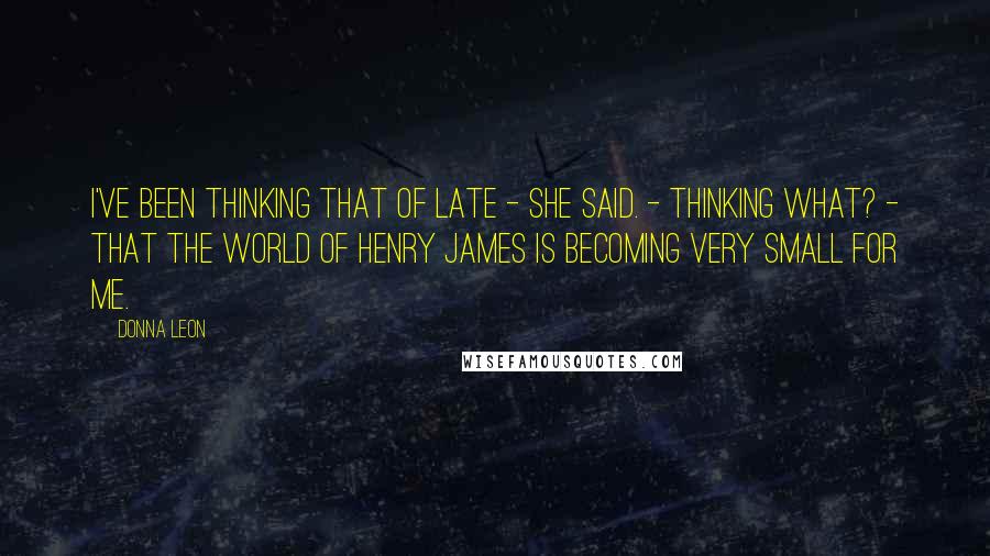 Donna Leon Quotes: I've been thinking that of late - she said. - Thinking what? - That the world of Henry James is becoming very small for me.