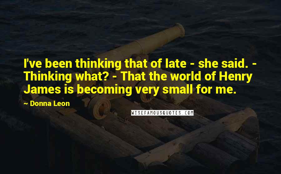 Donna Leon Quotes: I've been thinking that of late - she said. - Thinking what? - That the world of Henry James is becoming very small for me.