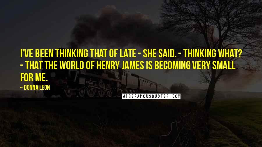 Donna Leon Quotes: I've been thinking that of late - she said. - Thinking what? - That the world of Henry James is becoming very small for me.