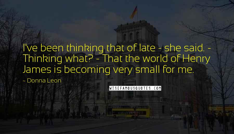 Donna Leon Quotes: I've been thinking that of late - she said. - Thinking what? - That the world of Henry James is becoming very small for me.