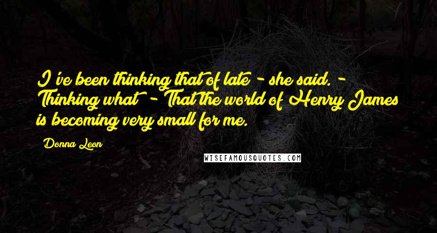 Donna Leon Quotes: I've been thinking that of late - she said. - Thinking what? - That the world of Henry James is becoming very small for me.