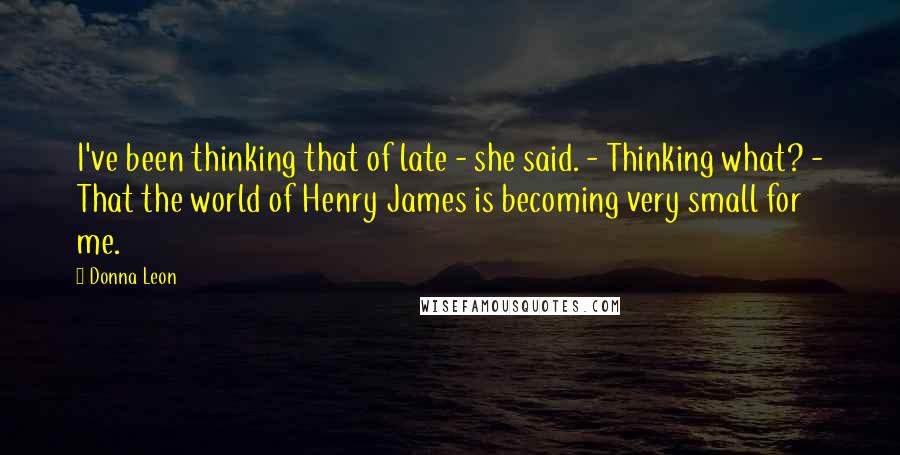 Donna Leon Quotes: I've been thinking that of late - she said. - Thinking what? - That the world of Henry James is becoming very small for me.