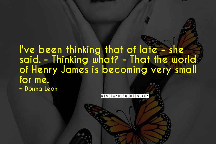 Donna Leon Quotes: I've been thinking that of late - she said. - Thinking what? - That the world of Henry James is becoming very small for me.