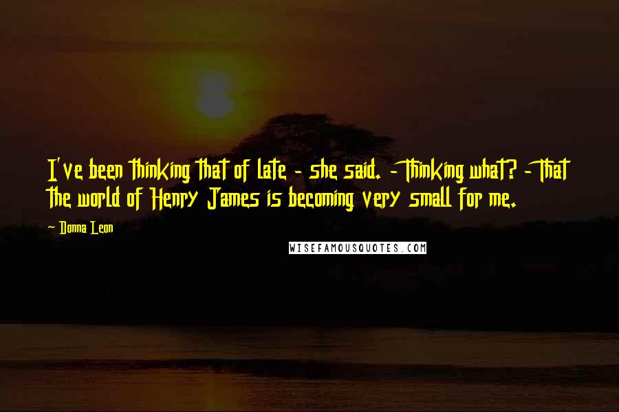 Donna Leon Quotes: I've been thinking that of late - she said. - Thinking what? - That the world of Henry James is becoming very small for me.