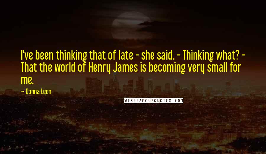 Donna Leon Quotes: I've been thinking that of late - she said. - Thinking what? - That the world of Henry James is becoming very small for me.