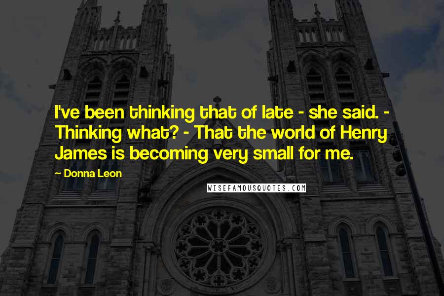 Donna Leon Quotes: I've been thinking that of late - she said. - Thinking what? - That the world of Henry James is becoming very small for me.