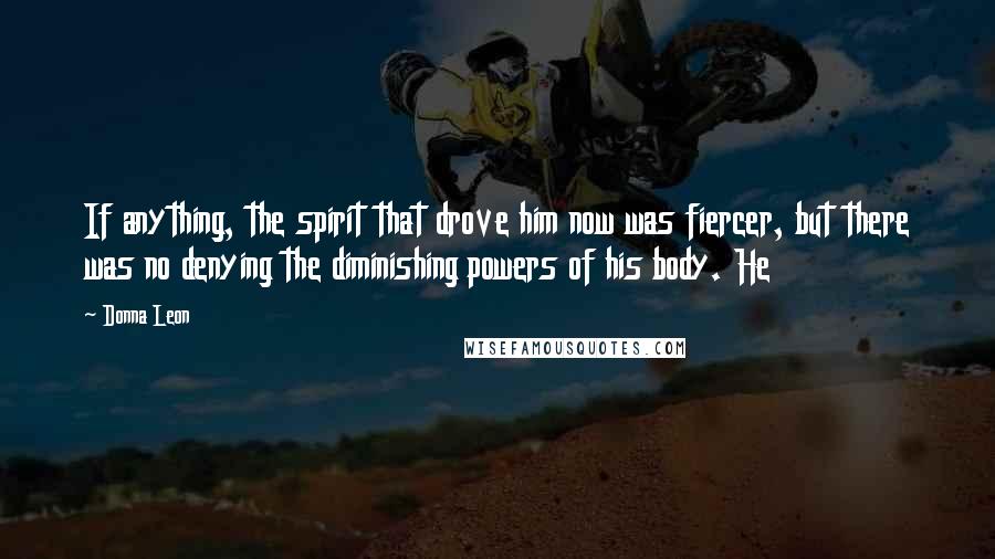 Donna Leon Quotes: If anything, the spirit that drove him now was fiercer, but there was no denying the diminishing powers of his body. He