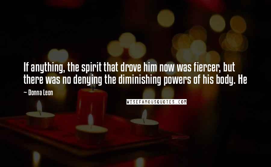 Donna Leon Quotes: If anything, the spirit that drove him now was fiercer, but there was no denying the diminishing powers of his body. He