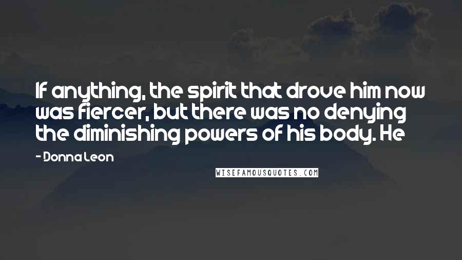 Donna Leon Quotes: If anything, the spirit that drove him now was fiercer, but there was no denying the diminishing powers of his body. He