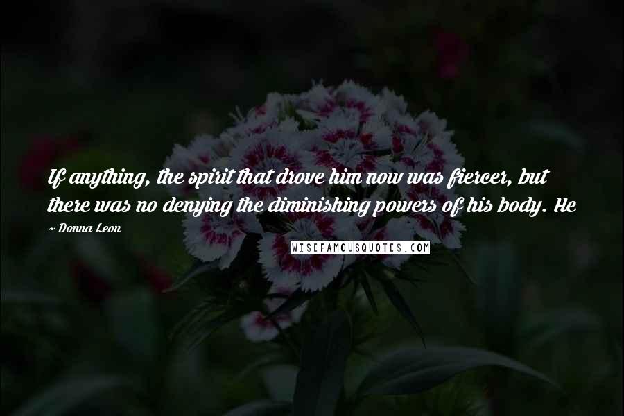 Donna Leon Quotes: If anything, the spirit that drove him now was fiercer, but there was no denying the diminishing powers of his body. He