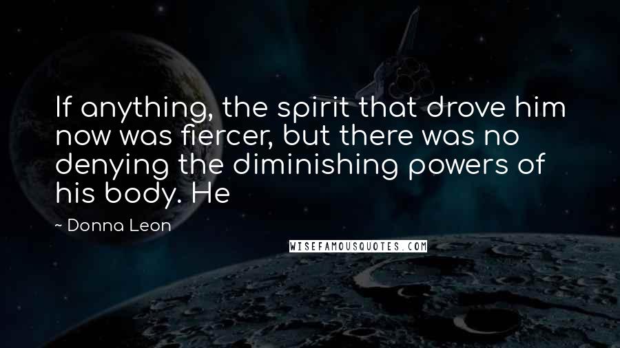 Donna Leon Quotes: If anything, the spirit that drove him now was fiercer, but there was no denying the diminishing powers of his body. He