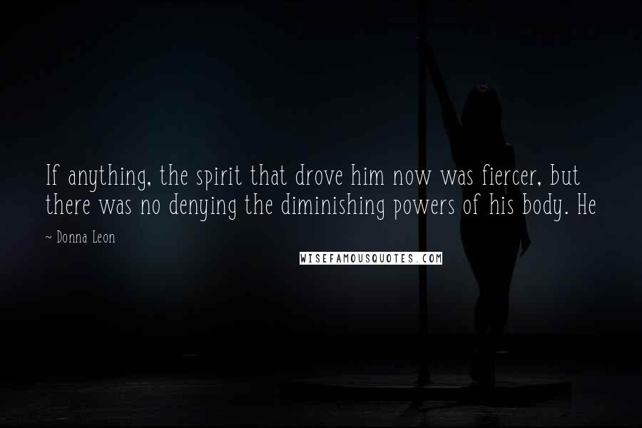 Donna Leon Quotes: If anything, the spirit that drove him now was fiercer, but there was no denying the diminishing powers of his body. He