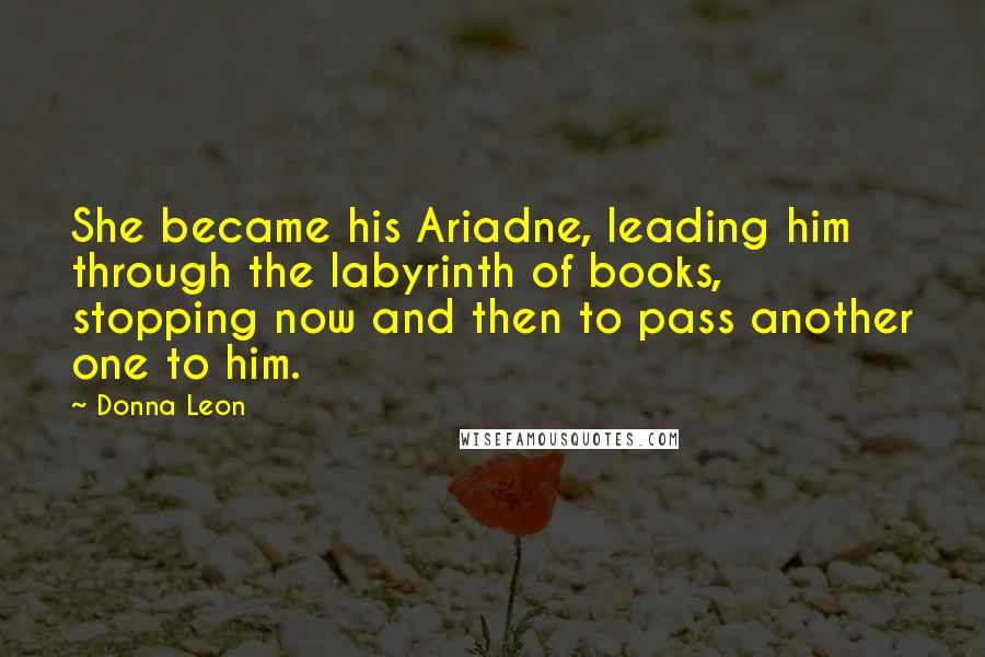 Donna Leon Quotes: She became his Ariadne, leading him through the labyrinth of books, stopping now and then to pass another one to him.