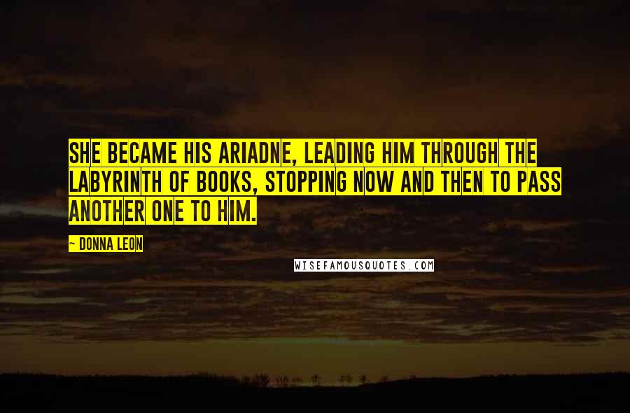 Donna Leon Quotes: She became his Ariadne, leading him through the labyrinth of books, stopping now and then to pass another one to him.