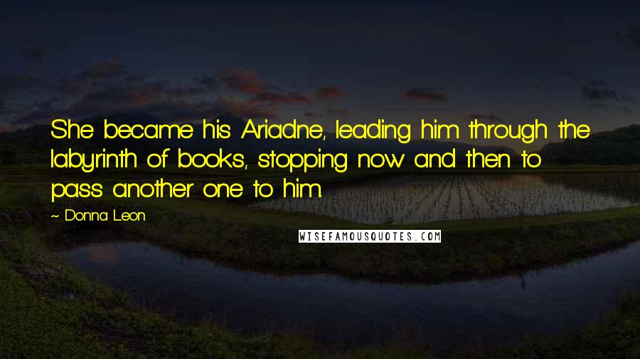 Donna Leon Quotes: She became his Ariadne, leading him through the labyrinth of books, stopping now and then to pass another one to him.