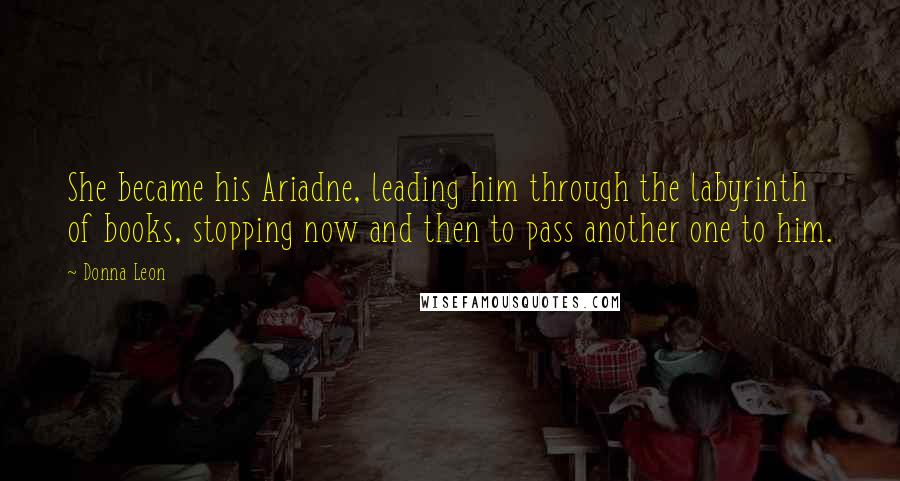 Donna Leon Quotes: She became his Ariadne, leading him through the labyrinth of books, stopping now and then to pass another one to him.