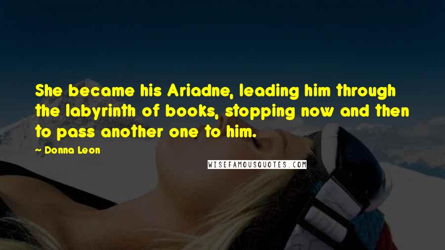 Donna Leon Quotes: She became his Ariadne, leading him through the labyrinth of books, stopping now and then to pass another one to him.