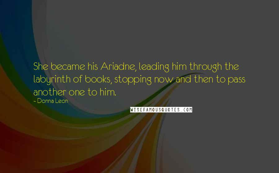 Donna Leon Quotes: She became his Ariadne, leading him through the labyrinth of books, stopping now and then to pass another one to him.