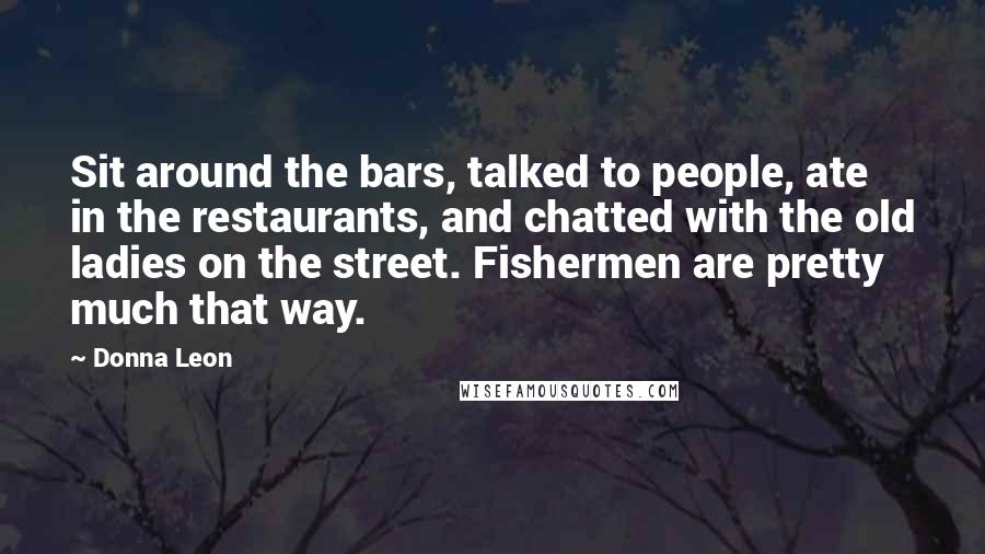 Donna Leon Quotes: Sit around the bars, talked to people, ate in the restaurants, and chatted with the old ladies on the street. Fishermen are pretty much that way.