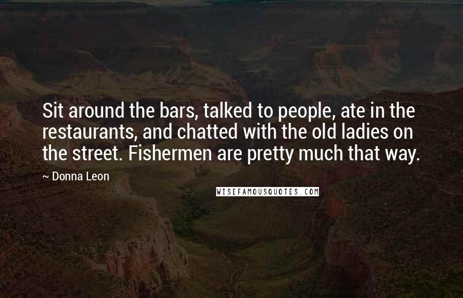 Donna Leon Quotes: Sit around the bars, talked to people, ate in the restaurants, and chatted with the old ladies on the street. Fishermen are pretty much that way.