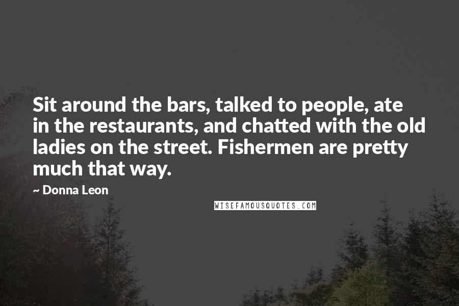 Donna Leon Quotes: Sit around the bars, talked to people, ate in the restaurants, and chatted with the old ladies on the street. Fishermen are pretty much that way.