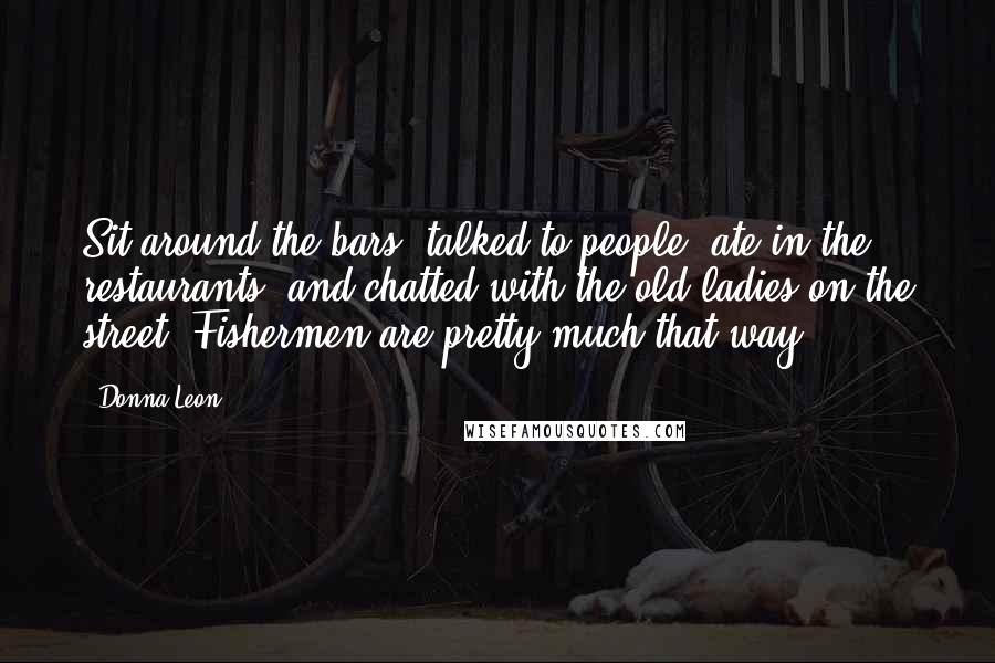 Donna Leon Quotes: Sit around the bars, talked to people, ate in the restaurants, and chatted with the old ladies on the street. Fishermen are pretty much that way.