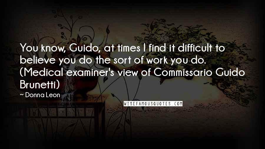 Donna Leon Quotes: You know, Guido, at times I find it difficult to believe you do the sort of work you do. (Medical examiner's view of Commissario Guido Brunetti)