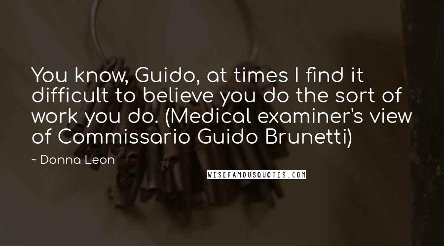 Donna Leon Quotes: You know, Guido, at times I find it difficult to believe you do the sort of work you do. (Medical examiner's view of Commissario Guido Brunetti)