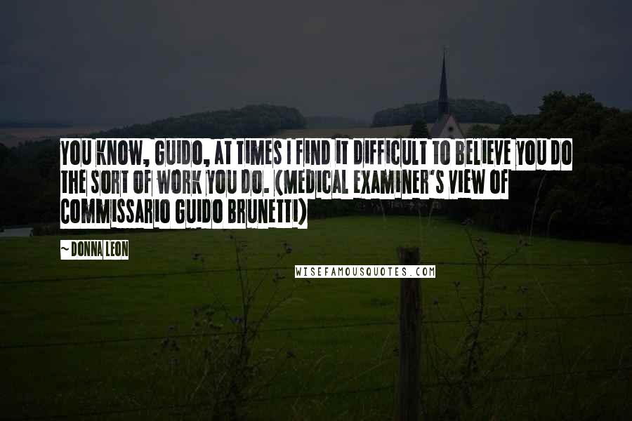 Donna Leon Quotes: You know, Guido, at times I find it difficult to believe you do the sort of work you do. (Medical examiner's view of Commissario Guido Brunetti)