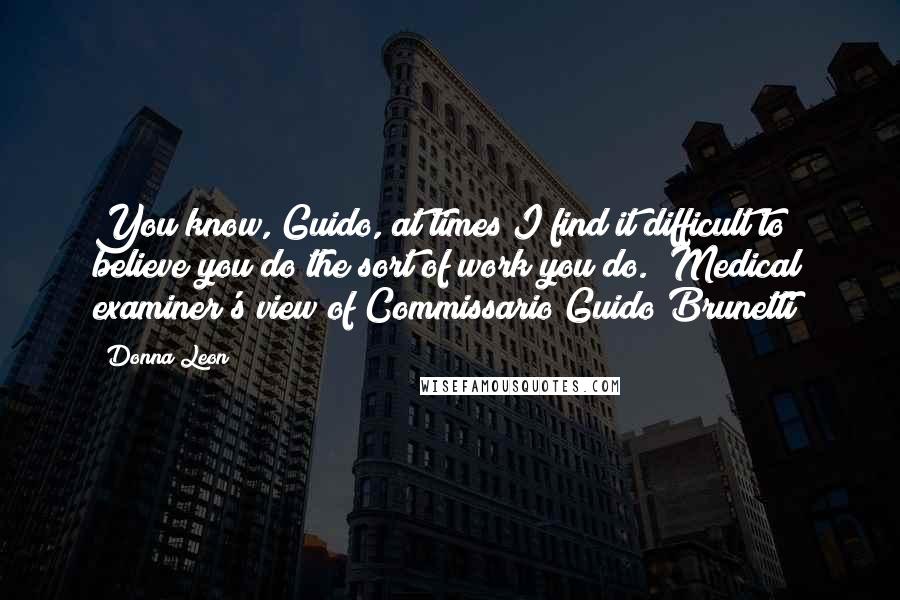 Donna Leon Quotes: You know, Guido, at times I find it difficult to believe you do the sort of work you do. (Medical examiner's view of Commissario Guido Brunetti)